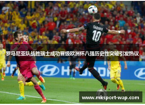 罗马尼亚队战胜瑞士成功晋级欧洲杯八强历史性突破引发热议